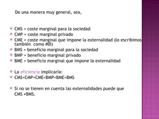 De una manera muy general, sea,


   CMS = coste marginal para la sociedad
   CMP = coste marginal privado
   CME = coste marginal que impone la externalidad (lo escribimos
    también como MD)
   BMS = beneficio marginal para la sociedad
   BMP = beneficio marginal privado
   BME = beneficio marginal que impone la externalidad

   La eficiencia implicaría:
   CMS=CMP+CME=BMP+BME=BMS

   Si no se tienen en cuenta las externalidades puede que
    CMS ≠BMS.
 