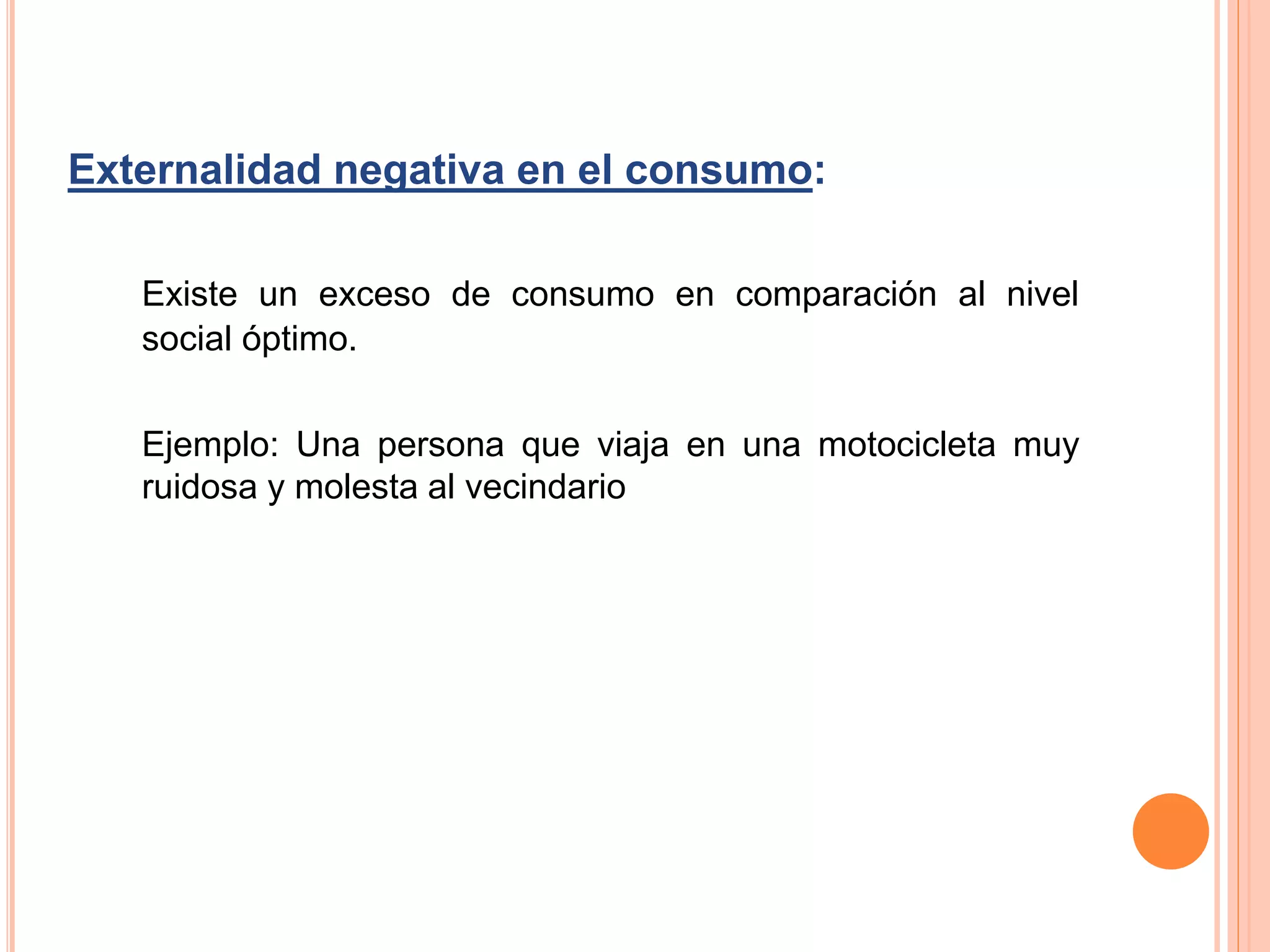 Externalidad negativa en el consumo:
Existe un exceso de consumo en comparación al nivel
social óptimo.
Ejemplo: Una persona que viaja en una motocicleta muy
ruidosa y molesta al vecindario
 