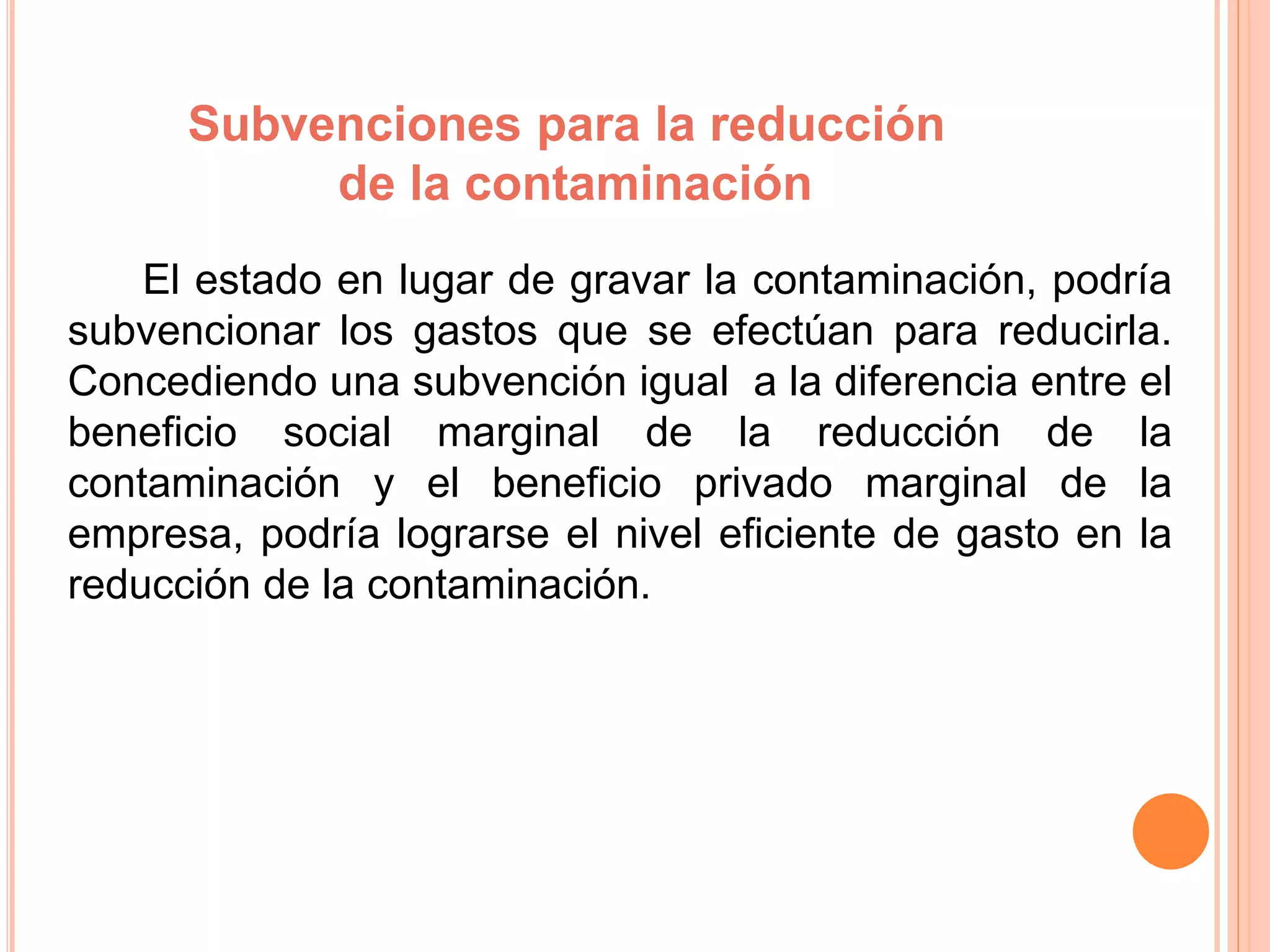 Subvenciones para la reducción
de la contaminación
El estado en lugar de gravar la contaminación, podría
subvencionar los gastos que se efectúan para reducirla.
Concediendo una subvención igual a la diferencia entre el
beneficio social marginal de la reducción de la
contaminación y el beneficio privado marginal de la
empresa, podría lograrse el nivel eficiente de gasto en la
reducción de la contaminación.
 