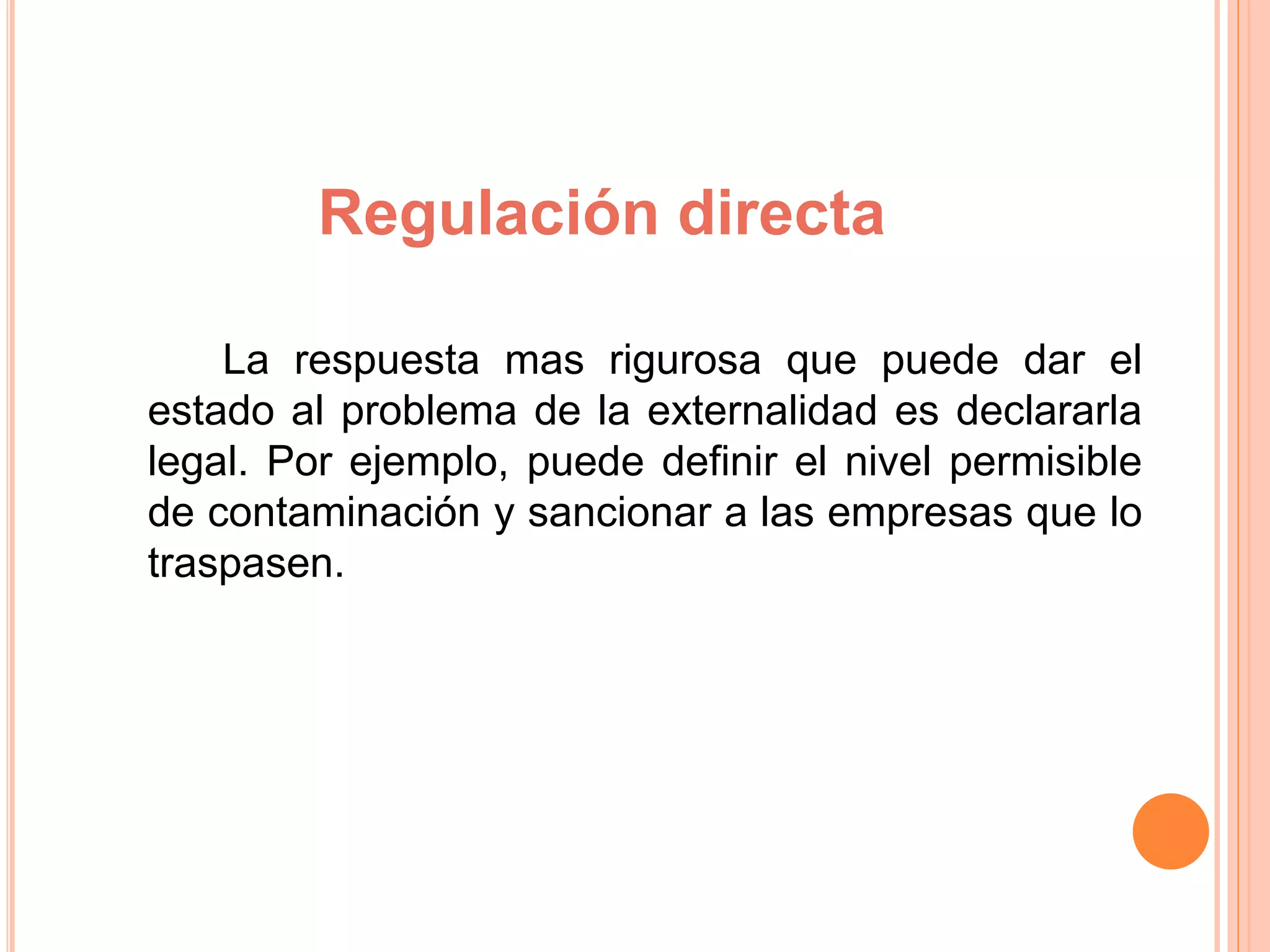 Regulación directa
La respuesta mas rigurosa que puede dar el
estado al problema de la externalidad es declararla
legal. Por ejemplo, puede definir el nivel permisible
de contaminación y sancionar a las empresas que lo
traspasen.
 