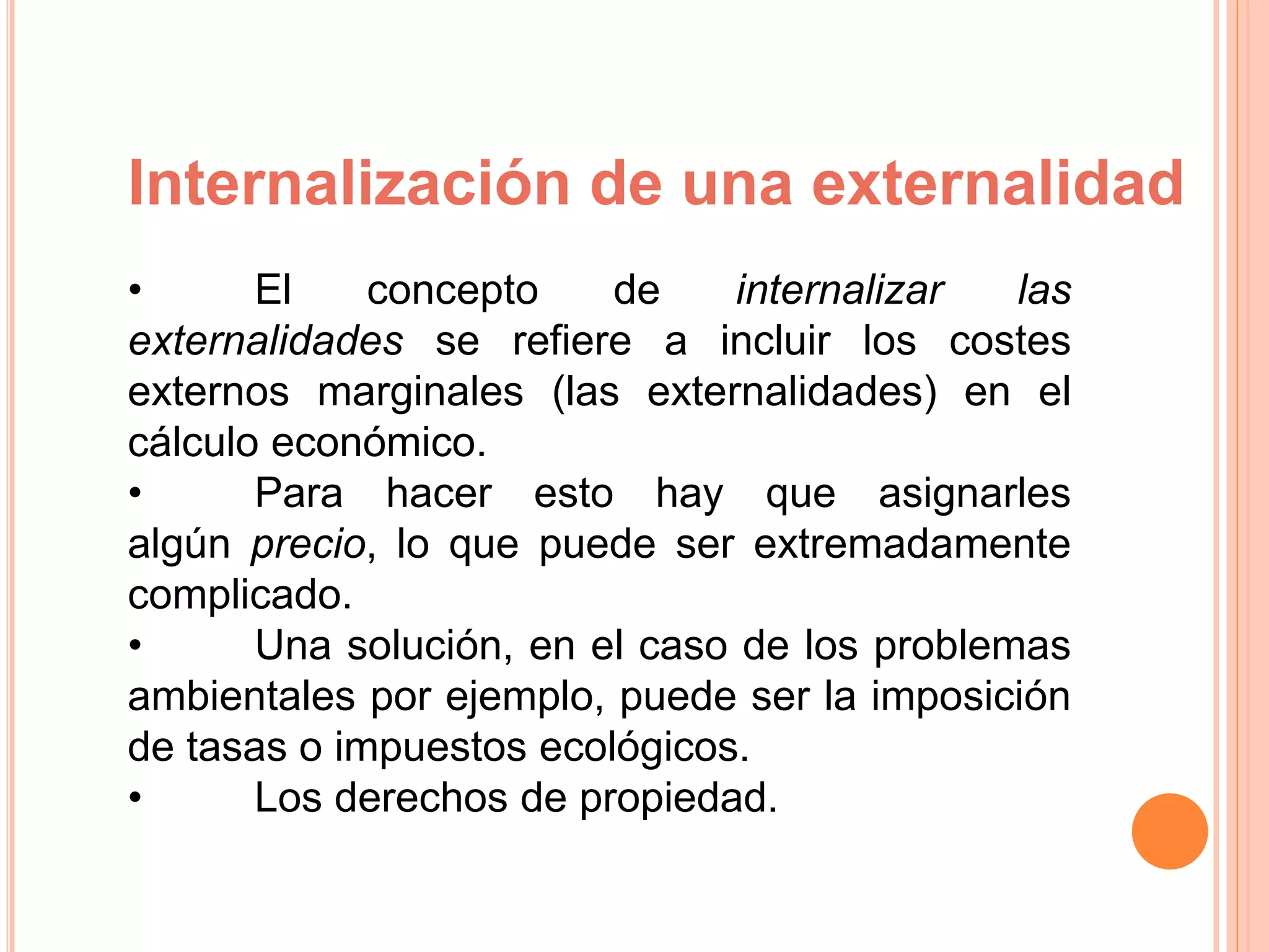 Internalización de una externalidad
• El concepto de internalizar las
externalidades se refiere a incluir los costes
externos marginales (las externalidades) en el
cálculo económico.
• Para hacer esto hay que asignarles
algún precio, lo que puede ser extremadamente
complicado.
• Una solución, en el caso de los problemas
ambientales por ejemplo, puede ser la imposición
de tasas o impuestos ecológicos.
• Los derechos de propiedad.
 