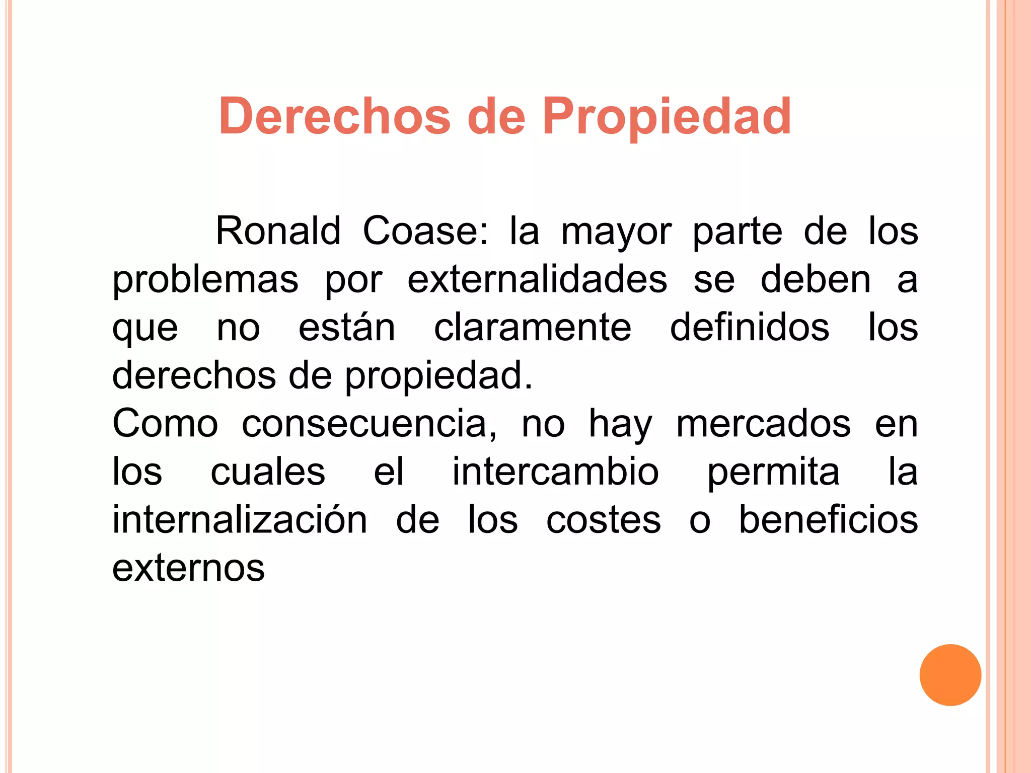 Derechos de Propiedad
Ronald Coase: la mayor parte de los
problemas por externalidades se deben a
que no están claramente definidos los
derechos de propiedad.
Como consecuencia, no hay mercados en
los cuales el intercambio permita la
internalización de los costes o beneficios
externos
 