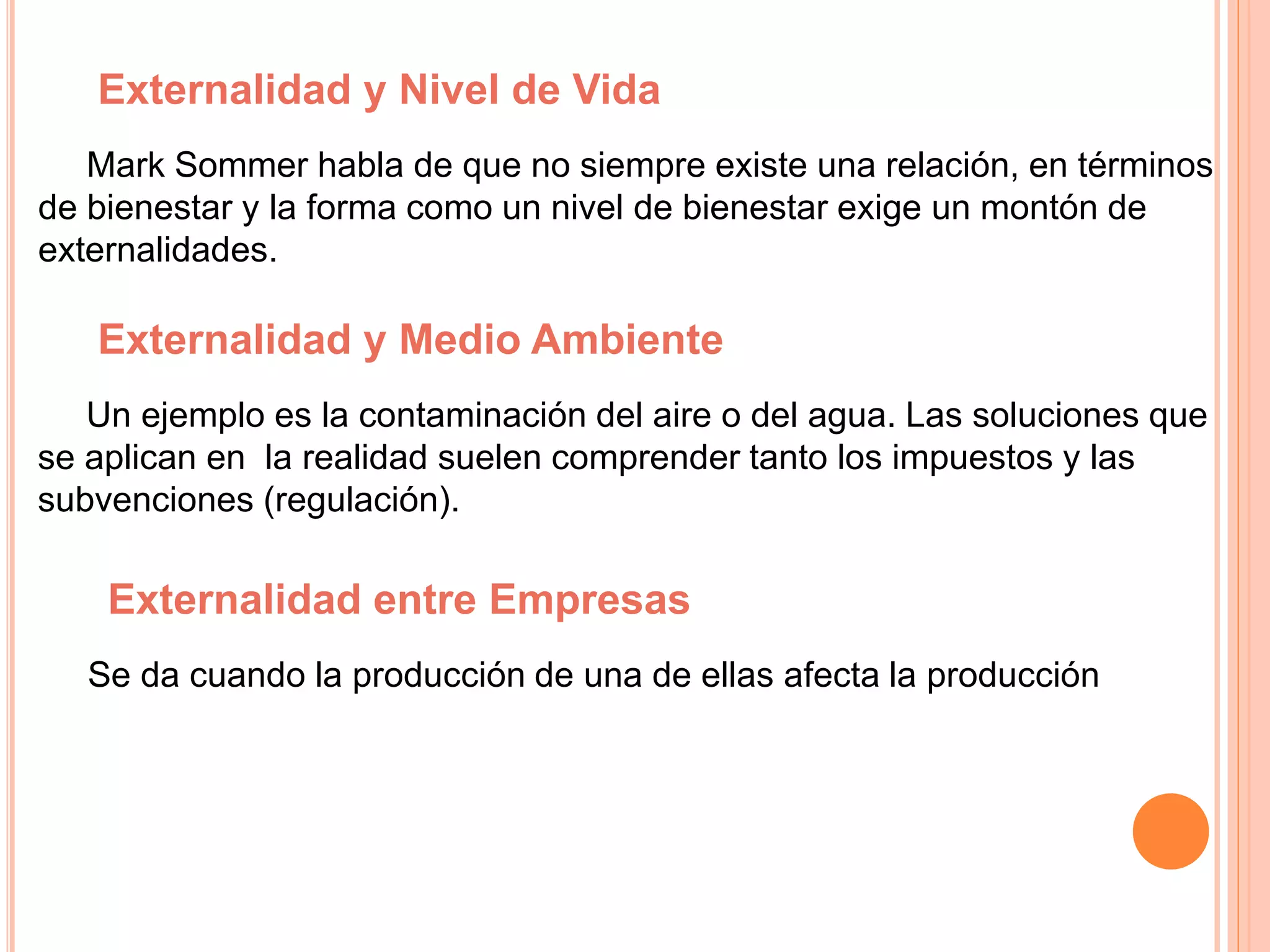 Externalidad y Nivel de Vida
Mark Sommer habla de que no siempre existe una relación, en términos
de bienestar y la forma como un nivel de bienestar exige un montón de
externalidades.
Externalidad y Medio Ambiente
Un ejemplo es la contaminación del aire o del agua. Las soluciones que
se aplican en la realidad suelen comprender tanto los impuestos y las
subvenciones (regulación).
Externalidad entre Empresas
Se da cuando la producción de una de ellas afecta la producción
 