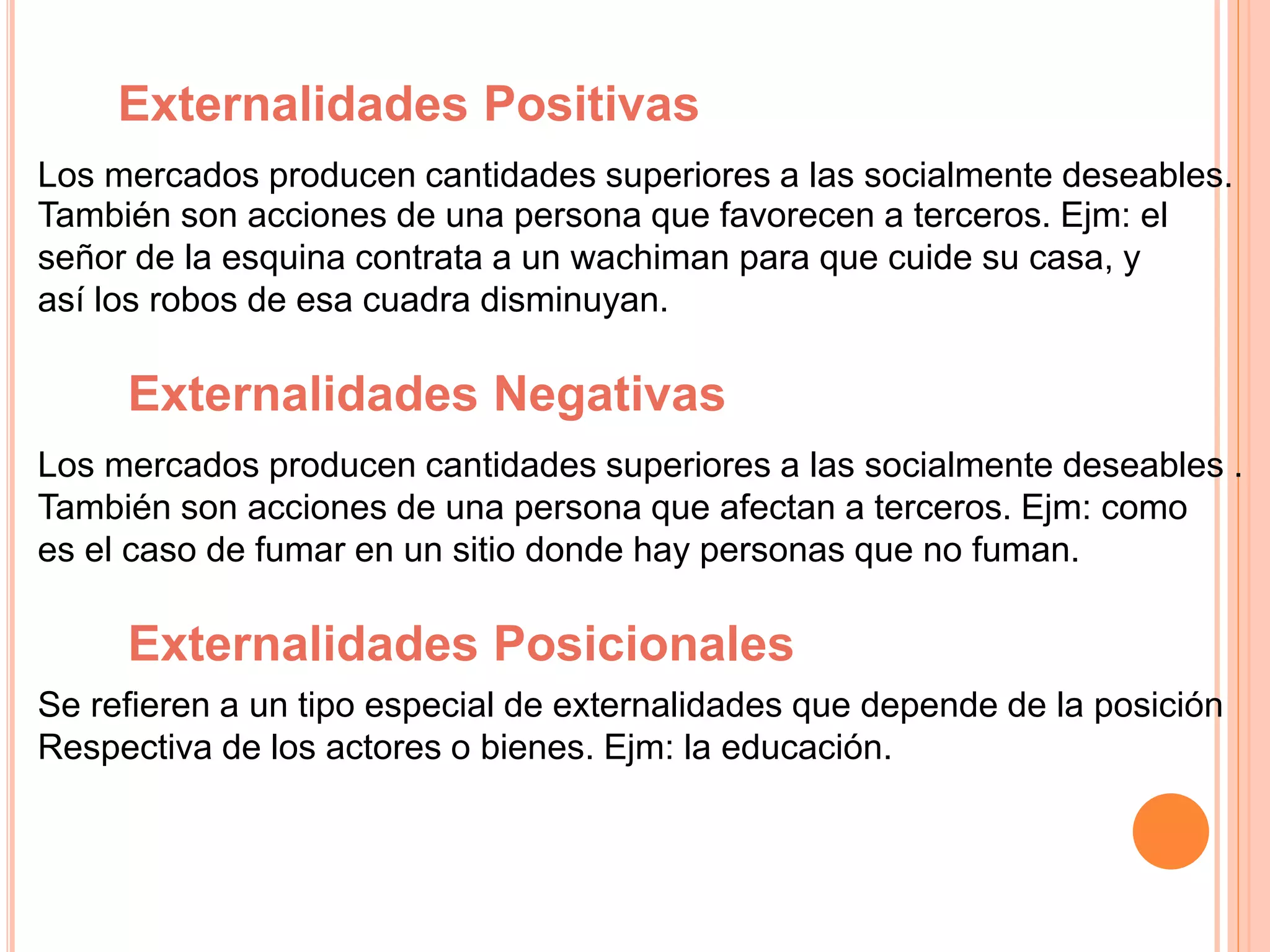 Externalidades Positivas
Los mercados producen cantidades superiores a las socialmente deseables.
También son acciones de una persona que favorecen a terceros. Ejm: el
señor de la esquina contrata a un wachiman para que cuide su casa, y
así los robos de esa cuadra disminuyan.
Externalidades Negativas
Los mercados producen cantidades superiores a las socialmente deseables .
También son acciones de una persona que afectan a terceros. Ejm: como
es el caso de fumar en un sitio donde hay personas que no fuman.
Externalidades Posicionales
Se refieren a un tipo especial de externalidades que depende de la posición
Respectiva de los actores o bienes. Ejm: la educación.
 