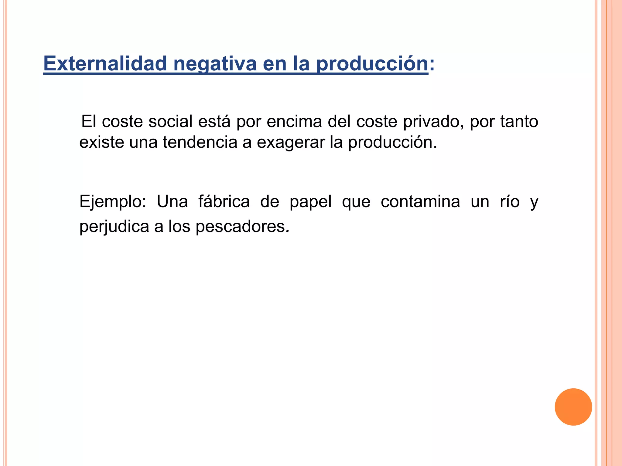 Externalidad negativa en la producción:
El coste social está por encima del coste privado, por tanto
existe una tendencia a exagerar la producción.
Ejemplo: Una fábrica de papel que contamina un río y
perjudica a los pescadores.
 