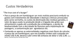 Custos Verdadeiros
“The true cost of a burger”
• Para o preço de um hambúrguer ser mais realista precisaria embutir os
gastos com tratamentos de obesidade e doenças crônicas provocadas
pela carne vermelha, os custos da destinação dos resíduos gerados, o
valor da água usada na produção desde a irrigação dos grãos que
alimentaram o gado até a produção das embalagens, a perda de
biodiversidade com a derrubada de florestas para implantação de
pastagens, a contaminação por agrotóxicos etc.
• Contando-se apenas as externalidades negativas mais fáceis de calcular,
o preço de um hambúrguer, que nos Estados Unidos está custando em
média US$ 4,49, deveria subir entre 68 centavos de dólar e US$ 2,90. Mark
Bittman, colunista do jornal The New York Times
 