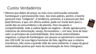 Custos Verdadeiros
• Mesmo que dobre de preço, os mais ricos continuarão comendo
hambúrguer e permanecerão ricos. Aos mais pobres, porém, o lanche
parecerá mais “indigesto”. A tendência, portanto, é a procura por fast
food diminuir, o que, em última análise, pode ser muito bom para a
saúde dos ex-consumidores e do planeta. Para recuperar a
competitividade, toda a cadeia ligada ao negócio – desde agropecuária,
indústrias de alimentação, varejo, fornecedores –, em tese, teria de fazer
valer os princípios da sustentabilidade. Sem tantas externalidades
negativas, o preço do hambúrguer aos poucos se aproximaria novamente
dos US$ 4,49. Se essa lógica funcionar de fato, significa que o sistema
econômico, tido como o grande vilão do meio ambiente, é capaz de gerar
externalidade positiva por meio da monetização de itens intangíveis.
 