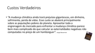 Custos Verdadeiros
• “A mudança climática ainda trará prejuízos gigantescos, em dinheiro,
sofrimento, perda de vidas. Esse custo se abaterá principalmente
sobre as populações pobres do planeta. Aproveitar toda a
engrenagem do mercado para enfrentar a mudança climática parece
bem mais complicado do que calcular as externalidades negativas não
computadas no preço de um hambúrguer”. Sergio Besserman
 