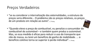 Preços Verdadeiros
• “se eu considerar a internalização das externalidades, a estrutura de
preços seria diferente... O problema são os preços relativos, os preços
de um produto em relação ao outro”. C. Young
• “Quando elevo o preço do combustível, eu penalizo o consumidor do
combustível do automóvel – e também quem produz o automóvel.
Mas, se essa medida é eficaz para reduzir o uso do transporte que
não de massa, eu terei um benefício de ganho de mobilidade. ... o
benefício coletivo torna-se superior à perda individual”. C. Young
 