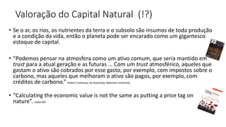 Valoração do Capital Natural (!?)
• Se o ar, os rios, os nutrientes da terra e o subsolo são insumos de toda produção
e a condição da vida, então o planeta pode ser encarado como um gigantesco
estoque de capital.
• “Podemos pensar na atmosfera como um ativo comum, que seria mantido em
trust para a atual geração e as futuras ... Com um trust atmosférico, aqueles que
gastam o ativo são cobrados por esse gasto, por exemplo, com impostos sobre o
carbono, mas aqueles que melhoram o ativo são pagos, por exemplo, com
créditos de carbono.” Robert Costanza, da Australian National University
• “Calculating the economic value is not the same as putting a price tag on
nature”. Jutta Kill
 