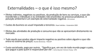 Externalidades – o que é isso mesmo?
• Efeitos indiretos, negativos ou positivos, da produção de bens ou serviços, e que são
transferidos a indivíduos e ou entidades não envolvidas no processo produtivo. A
poluição ambiental é um exemplo de externalidade negativa. CFA Institute
• Custos do business as usual imputado a terceiros. Pavan Sukhdev – Corporation 2020
• Efeitos das atividades de produção e consumo que não se apresentam diretamente no
mercado.
• Tudo aquilo que produz algum impacto negativo ou positivo sobre alguém e que não
entra no sistema de preços. Ricardo Abramovay – FEA/USP
• Custo socializado, pago por outros. “Significa que, em vez de todo mundo pagar o pato,
que pague o pato quem é responsável por ele”. Carlos Eduardo Frickmann Young – UFRJ
 