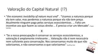 • “the economic invisibility of nature must end” . “Usamos a natureza porque
ela tem valor, mas perdemos a natureza porque ela não tem preço.
Atualmente ninguem paga pelos serviços ecossistemicos. … Falta um
incentive aos que fazem as coisas direito … É preciso criar um Mercado”. Pavan
Sukhdev
X
• “Se a nossa preocupação é conservar os serviços ecossistemicos, a
valoração é amplamente irrelevante … Valoração não é nem necessária
nem suficiente para conservação. Nos conservamos muito do que não
valorizamos, e não conservamos o que valorizamos” Geoffrey Heal
Valoração do Capital Natural (!?)
 
