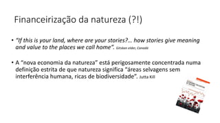 Financeirização da natureza (?!)
• “If this is your land, where are your stories?… how stories give meaning
and value to the places we call home”. Gitskan elder, Canadá
• A “nova economia da natureza” está perigosamente concentrada numa
definição estrita de que natureza significa “áreas selvagens sem
interferência humana, ricas de biodiversidade”. Jutta Kill
 