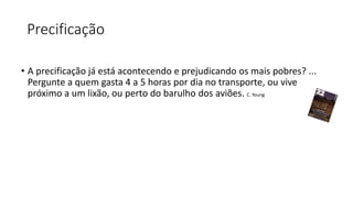 Precificação
• A precificação já está acontecendo e prejudicando os mais pobres? ...
Pergunte a quem gasta 4 a 5 horas por dia no transporte, ou vive
próximo a um lixão, ou perto do barulho dos aviões. C. Young
 