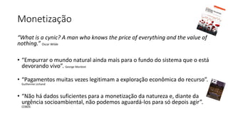 Monetização
“What is a cynic? A man who knows the price of everything and the value of
nothing.” Oscar Wilde
• “Empurrar o mundo natural ainda mais para o fundo do sistema que o está
devorando vivo”. George Monbiot
• “Pagamentos muitas vezes legitimam a exploração econômica do recurso”.
Guilherme Lichand
• “Não há dados suficientes para a monetização da natureza e, diante da
urgência socioambiental, não podemos aguardá-los para só depois agir”.
CEBDS
 