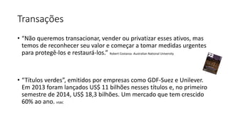 Transações
• “Não queremos transacionar, vender ou privatizar esses ativos, mas
temos de reconhecer seu valor e começar a tomar medidas urgentes
para protegê-los e restaurá-los.” Robert Costanza -Australian National University
• “Títulos verdes”, emitidos por empresas como GDF-Suez e Unilever.
Em 2013 foram lançados US$ 11 bilhões nesses títulos e, no primeiro
semestre de 2014, US$ 18,3 bilhões. Um mercado que tem crescido
60% ao ano. HSBC
 