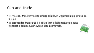 Cap-and-trade
• Permissões transferíveis do direito de poluir. Um preço pelo direito de
poluir.
• Se o preço for maior que a o custo tecnológico requerido para
eliminar a poluição, a inovação será promovida.
 