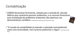 Contabilização
• CEBEDS desenvolve ferramenta, voltada para a tomada de decisão.
Métrica que caracteriza passivos ambientais, e os recursos financeiros
para remediação de problemas ambientais são expressos nos
demonstrativos contábeis. Participação de Petrobras, Basf, Votorantim e Vale
• “O mundo da contabilidade já entende a valoração socioambiental
como uma necessidade, mas é preciso padronizar a régua”. Carlos Rossin, PwC
Brasil
 