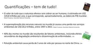Quantificações – tem de tudo!
• O valor de tudo que a natureza oferece sem cobrar ao ser humano, é estimada em US$
124,8 trilhões por ano, o que corresponde, aproximadamente, ao dobro do PIB mundial.
Robert Costanza -Australian National University
• A superexploração dos recursos naturais no mundo já causou uma perda nos serviços
ambientais de US$ 20,2 trilhões, entre 1997 e 2011. Robert Costanza -Australian National University
• 40% das mortes no mundo são resultantes de fatores ambientais, incluindo efeitos
secundários da degradação ambiental e disseminação de enfermidades. CFA
• Poluição ambiental causa perda de 5 anos de vida por pessoa no norte da China. CFA
 