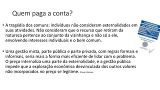 Quem paga a conta?
• A tragédia dos comuns: indivíduos não consideram externalidades em
suas atividades. Não consideram que o recurso que retiram da
natureza pertence ao conjunto da vizinhança e não só a ele,
envolvendo interesses individuais e o bem comum.
• Uma gestão mista, parte pública e parte privada, com regras formais e
informais, seria mais a forma mais eficiente de lidar com o problema.
O preço internaliza uma parte da externalidade, e a gestão pública
impede que a exploração econômica desvinculada dos outros valores
não incorporados no preço se legitime. Elinor Ostrom
 