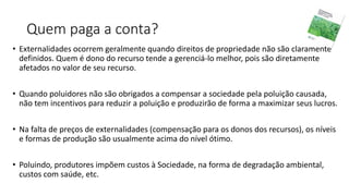 Quem paga a conta?
• Externalidades ocorrem geralmente quando direitos de propriedade não são claramente
definidos. Quem é dono do recurso tende a gerenciá-lo melhor, pois são diretamente
afetados no valor de seu recurso.
• Quando poluidores não são obrigados a compensar a sociedade pela poluição causada,
não tem incentivos para reduzir a poluição e produzirão de forma a maximizar seus lucros.
• Na falta de preços de externalidades (compensação para os donos dos recursos), os níveis
e formas de produção são usualmente acima do nível ótimo.
• Poluindo, produtores impõem custos à Sociedade, na forma de degradação ambiental,
custos com saúde, etc.
 