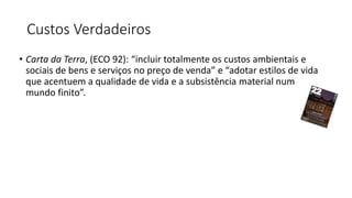 Custos Verdadeiros
• Carta da Terra, (ECO 92): “incluir totalmente os custos ambientais e
sociais de bens e serviços no preço de venda” e “adotar estilos de vida
que acentuem a qualidade de vida e a subsistência material num
mundo finito”.
 
