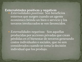 Externalidades positivas: Son beneficios externos que surgen cuando un agente económico brinda un bien o servicio y los terceros involucrados se ven favorecidos.Externalidades negativas:  Son aquellas producidas por acciones privadas que crean pérdidas en el bienestar de terceros generando costos individuales o sociales, que no son considerados cuando se toma la decisión individual que los produjo. Externalidades positivas y negativas