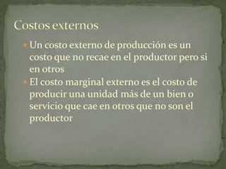 Un costo externo de producción es un costo que no recae en el productor pero si en otrosEl costo marginal externo es el costo de producir una unidad más de un bien o servicio que cae en otros que no son el productorCostos externos