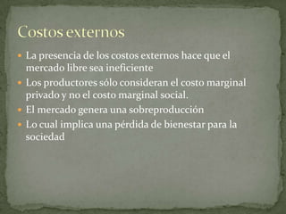 La presencia de los costos externos hace que el mercado libre sea ineficienteLos productores sólo consideran el costo marginal privado y no el costo marginal social.El mercado genera una sobreproducciónLo cual implica una pérdida de bienestar para la sociedadCostos externos