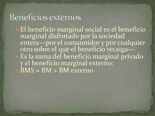 El beneficio marginal sociales el beneficio marginal disfrutado por la sociedad entera—por el consumidor y por cualquier otro sobre el que el beneficio recaiga—Es la suma del beneficio marginal privado y el beneficio marginal externo:BMS = BM + BM externoBeneficios externos