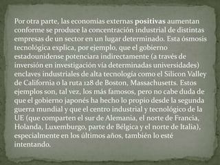 Por otra parte, las economías externas positivas aumentan conforme se produce la concentración industrial de distintas empresas de un sector en un lugar determinado. Esta ósmosis tecnológica explica, por ejemplo, que el gobierno estadounidense potenciara indirectamente (a través de inversión en investigación vía determinadas universidades) enclaves industriales de alta tecnología como el Silicon Valley de California o la ruta 128 de Boston, Massachusetts. Estos ejemplos son, tal vez, los más famosos, pero no cabe duda de que el gobierno japonés ha hecho lo propio desde la segunda guerra mundial y que el centro industrial y tecnológico de la UE (que comparten el sur de Alemania, el norte de Francia, Holanda, Luxemburgo, parte de Bélgica y el norte de Italia), especialmente en los últimos años, también lo esté intentando.