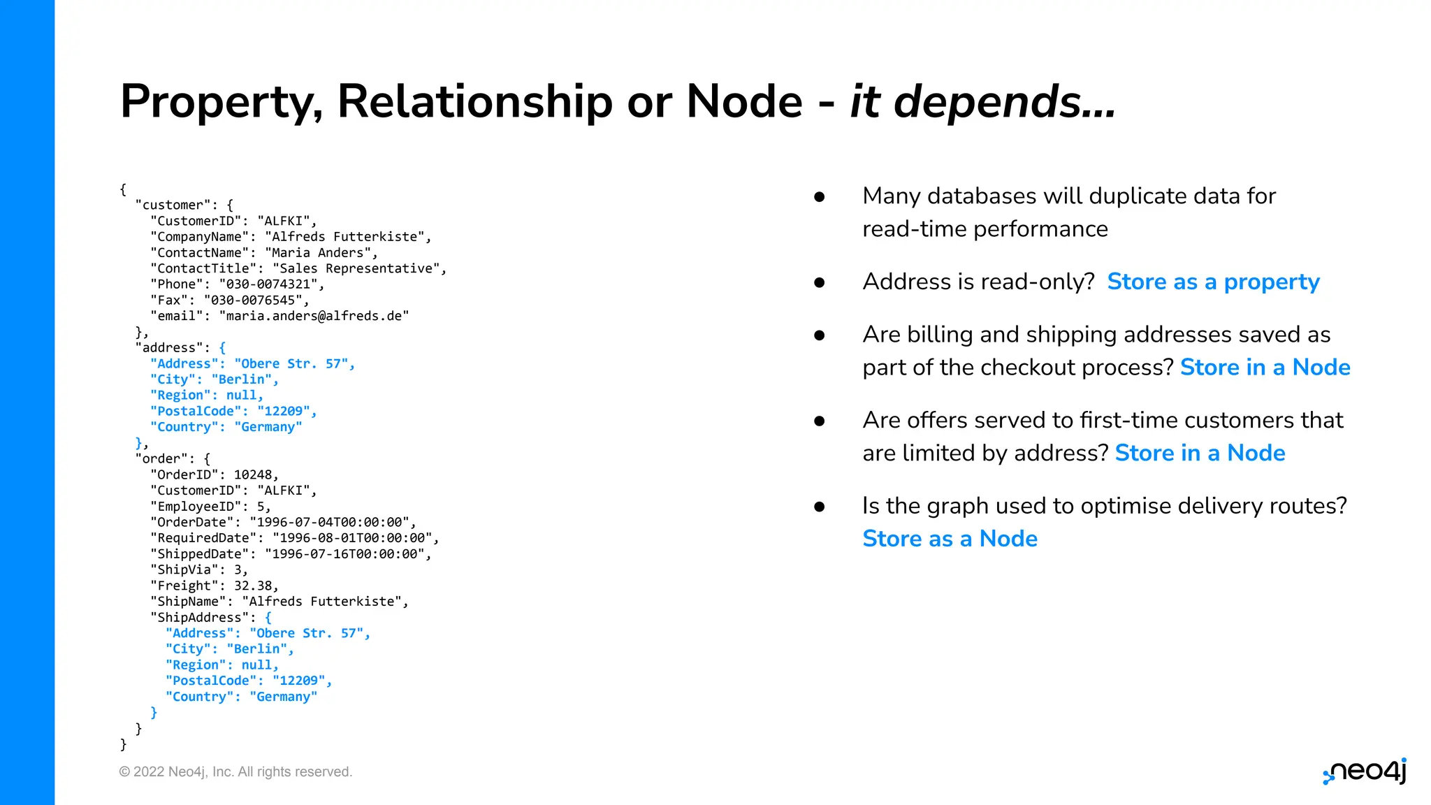 © 2022 Neo4j, Inc. All rights reserved.
● Many databases will duplicate data for
read-time performance
● Address is read-only? Store as a property
● Are billing and shipping addresses saved as
part of the checkout process? Store in a Node
● Are offers served to ﬁrst-time customers that
are limited by address? Store in a Node
● Is the graph used to optimise delivery routes?
Store as a Node
Property, Relationship or Node - it depends…
{
"customer": {
"CustomerID": "ALFKI",
"CompanyName": "Alfreds Futterkiste",
"ContactName": "Maria Anders",
"ContactTitle": "Sales Representative",
"Phone": "030-0074321",
"Fax": "030-0076545",
"email": "maria.anders@alfreds.de"
},
"address": {
"Address": "Obere Str. 57",
"City": "Berlin",
"Region": null,
"PostalCode": "12209",
"Country": "Germany"
},
"order": {
"OrderID": 10248,
"CustomerID": "ALFKI",
"EmployeeID": 5,
"OrderDate": "1996-07-04T00:00:00",
"RequiredDate": "1996-08-01T00:00:00",
"ShippedDate": "1996-07-16T00:00:00",
"ShipVia": 3,
"Freight": 32.38,
"ShipName": "Alfreds Futterkiste",
"ShipAddress": {
"Address": "Obere Str. 57",
"City": "Berlin",
"Region": null,
"PostalCode": "12209",
"Country": "Germany"
}
}
}
 