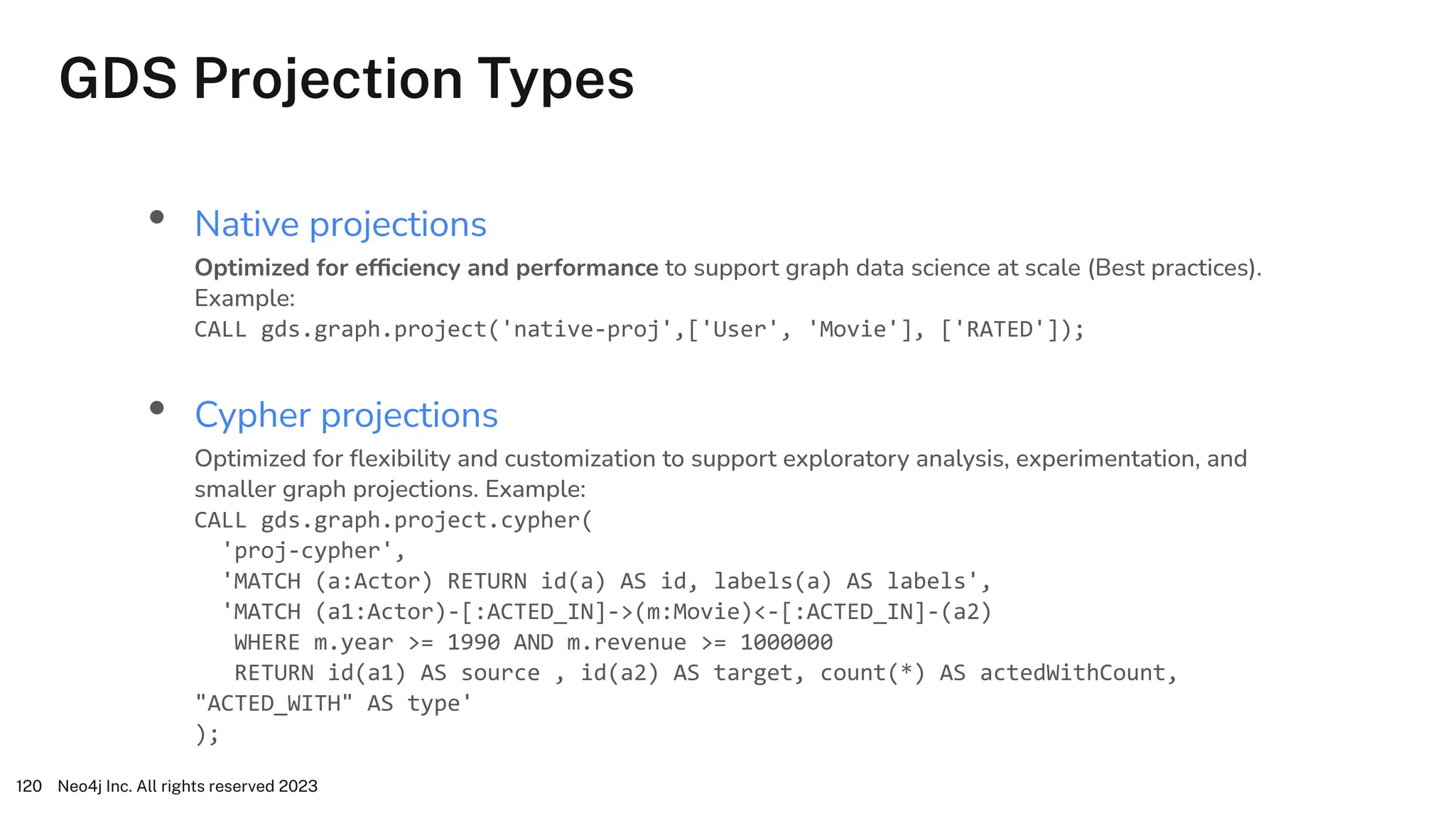 GDS Projection Types
Neo4j Inc. All rights reserved 2023
120
• Native projections
Optimized for efﬁciency and performance to support graph data science at scale (Best practices).
Example:
CALL gds.graph.project('native-proj',['User', 'Movie'], ['RATED']);
• Cypher projections
Optimized for ﬂexibility and customization to support exploratory analysis, experimentation, and
smaller graph projections. Example:
CALL gds.graph.project.cypher(
'proj-cypher',
'MATCH (a:Actor) RETURN id(a) AS id, labels(a) AS labels',
'MATCH (a1:Actor)-[:ACTED_IN]->(m:Movie)<-[:ACTED_IN]-(a2)
WHERE m.year >= 1990 AND m.revenue >= 1000000
RETURN id(a1) AS source , id(a2) AS target, count(*) AS actedWithCount,
"ACTED_WITH" AS type'
);
 
