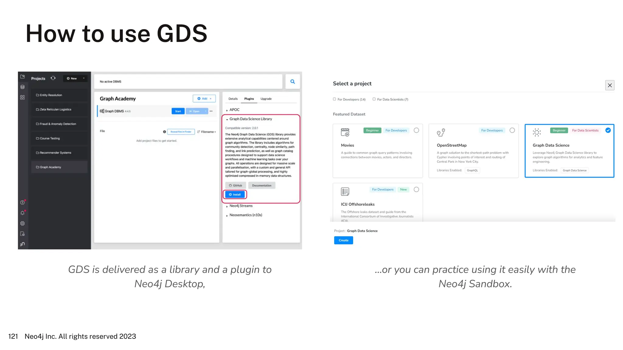 How to use GDS
Neo4j Inc. All rights reserved 2023
121
GDS is delivered as a library and a plugin to
Neo4j Desktop,
…or you can practice using it easily with the
Neo4j Sandbox.
 