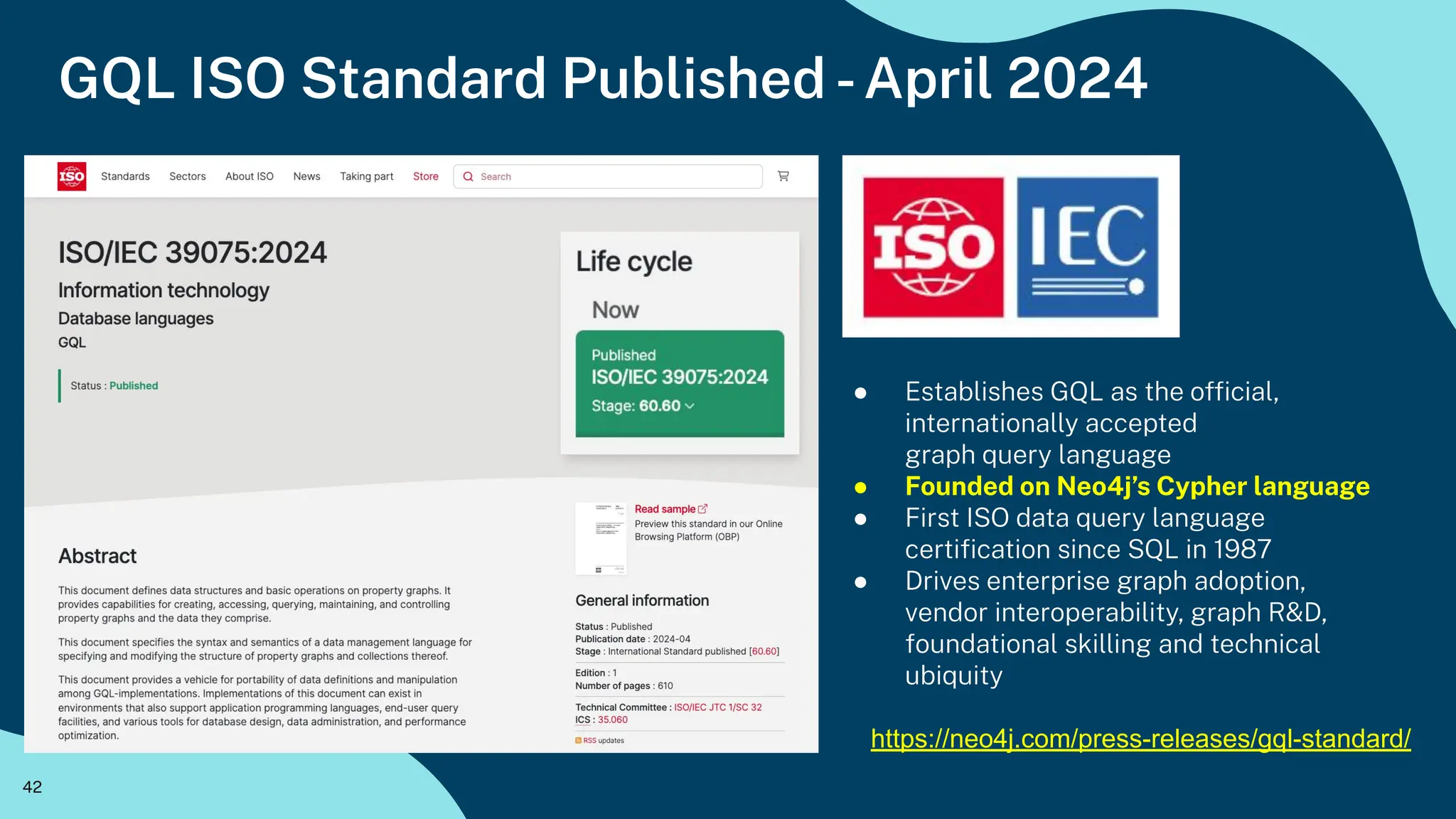 42
GQL ISO Standard Published -April 2024
● Establishes GQL as the ofﬁcial,
internationally accepted
graph query language
● Founded on Neo4j’s Cypher language
● First ISO data query language
certiﬁcation since SQL in 1987
● Drives enterprise graph adoption,
vendor interoperability, graph R&D,
foundational skilling and technical
ubiquity
https://neo4j.com/press-releases/gql-standard/
 