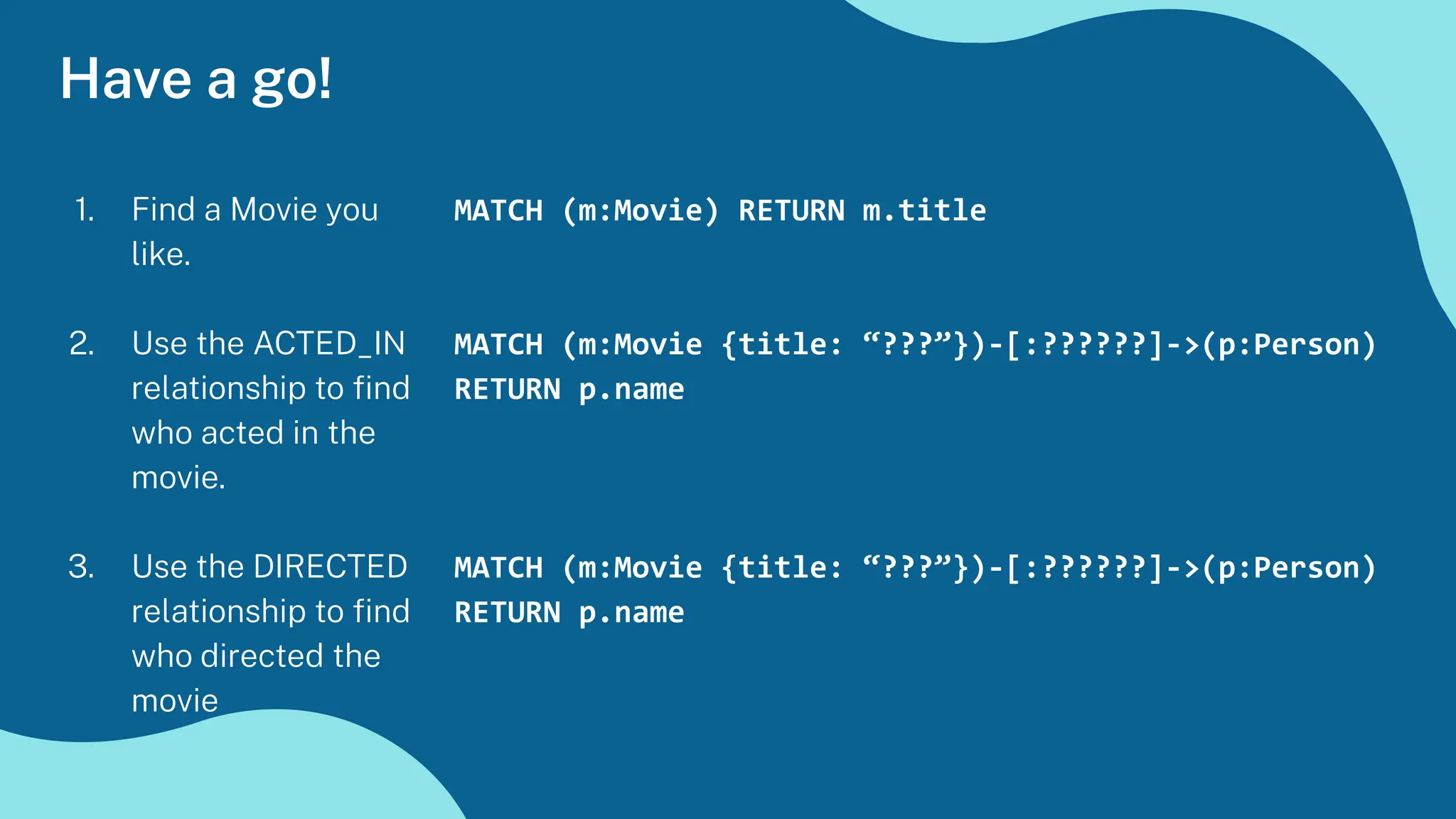 Have a go!
1. Find a Movie you
like.
2. Use the ACTED_IN
relationship to ﬁnd
who acted in the
movie.
3. Use the DIRECTED
relationship to ﬁnd
who directed the
movie
MATCH (m:Movie) RETURN m.title
MATCH (m:Movie {title: “???”})-[:??????]->(p:Person)
RETURN p.name
MATCH (m:Movie {title: “???”})-[:??????]->(p:Person)
RETURN p.name
 