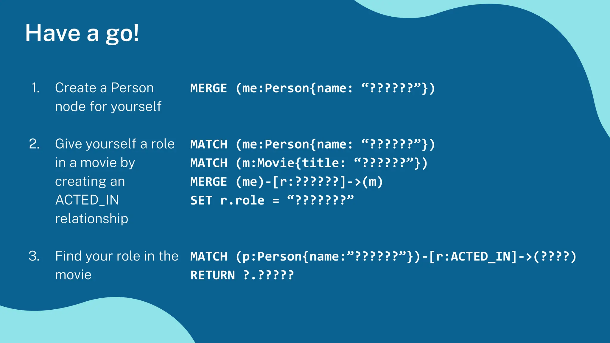 1. Create a Person
node for yourself
2. Give yourself a role
in a movie by
creating an
ACTED_IN
relationship
3. Find your role in the
movie
Have a go!
MERGE (me:Person{name: “??????”})
MATCH (me:Person{name: “??????”})
MATCH (m:Movie{title: “??????”})
MERGE (me)-[r:??????]->(m)
SET r.role = “???????”
MATCH (p:Person{name:”??????”})-[r:ACTED_IN]->(????)
RETURN ?.?????
 