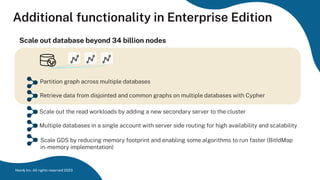 Additional functionality in Enterprise Edition
Scale out database beyond 34 billion nodes
Partition graph across multiple databases
Retrieve data from disjointed and common graphs on multiple databases with Cypher
Scale out the read workloads by adding a new secondary server to the cluster
Multiple databases in a single account with server side routing for high availability and scalability
Neo4j Inc. All rights reserved 2023
Scale GDS by reducing memory footprint and enabling some algorithms to run faster (BitIdMap
in-memory implementation)
 
