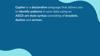 Cypher is a declarative language that allows you
to identify patterns in your data using an
ASCII-art style syntax consisting of brackets,
dashes and arrows.
 