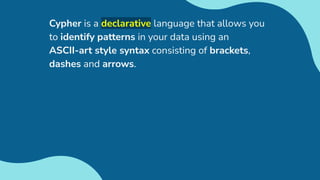 Cypher is a declarative language that allows you
to identify patterns in your data using an
ASCII-art style syntax consisting of brackets,
dashes and arrows.
 