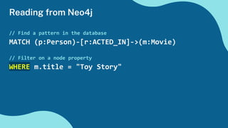 Reading from Neo4j
// Find a pattern in the database
MATCH (p:Person)-[r:ACTED_IN]->(m:Movie)
// Filter on a node property
WHERE m.title = "Toy Story"
 