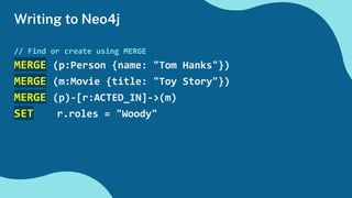 Writing to Neo4j
// Find or create using MERGE
MERGE (p:Person {name: "Tom Hanks"})
MERGE (m:Movie {title: "Toy Story"})
MERGE (p)-[r:ACTED_IN]->(m)
SET r.roles = "Woody"
 