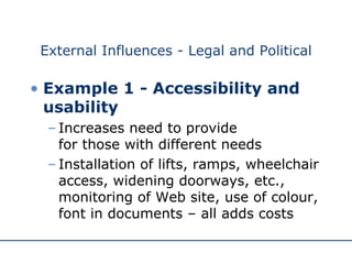 External Influences - Legal and Political Example 1 - Accessibility and usability   Increases need to provide  for those with different needs Installation of lifts, ramps, wheelchair access, widening doorways, etc., monitoring of Web site, use of colour, font in documents – all adds costs 