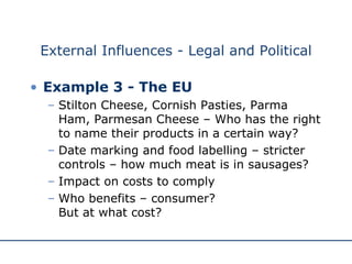 External Influences - Legal and Political Example 3 - The EU Stilton Cheese, Cornish Pasties, Parma Ham, Parmesan Cheese – Who has the right to name their products in a certain way? Date marking and food labelling – stricter controls – how much meat is in sausages? Impact on costs to comply Who benefits – consumer?  But at what cost? 