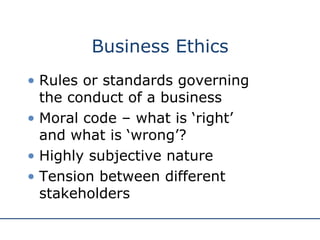 Business Ethics Rules or standards governing  the conduct of a business Moral code – what is ‘right’  and what is ‘wrong’? Highly subjective nature Tension between different stakeholders 