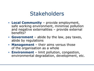 Stakeholders Local Community  – provide employment, safe working environment, minimise pollution and negative externalities – provide external benefits? Government  – abide by the law, pay taxes, abide by regulations Management  – their aims versus those  of the organisation as a whole Environment  – limit pollution, congestion, environmental degradation, development, etc. 