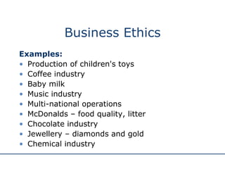 Business Ethics Examples: Production of children's toys Coffee industry Baby milk  Music industry Multi-national operations McDonalds – food quality, litter Chocolate industry Jewellery – diamonds and gold Chemical industry 