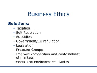 Business Ethics Solutions: Taxation Self Regulation Subsidies Government/EU regulation Legislation  Pressure Groups Improve competition and contestability  of markets Social and Environmental Audits 
