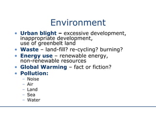 Environment Urban blight  –  excessive development, inappropriate development,  use of greenbelt land Waste  – land-fill? re-cycling? burning? Energy use  – renewable energy,  non-renewable resources Global Warming  – fact or fiction? Pollution: Noise Air Land Sea Water 