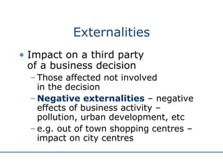 Externalities Impact on a third party  of a business decision Those affected not involved  in the decision Negative externalities  – negative effects of business activity – pollution, urban development, etc e.g. out of town shopping centres – impact on city centres 